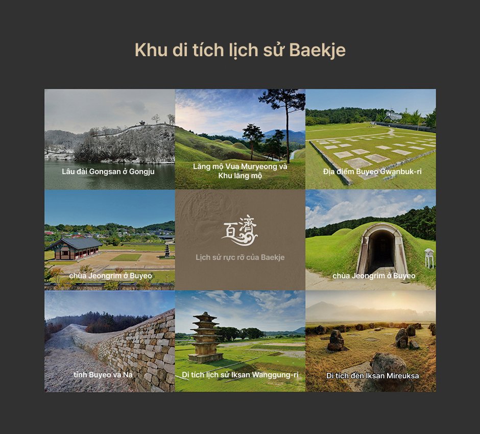 Khu di tích lịch sử Baekje - Lịch sử huy hoàng của vương quốc Baekje - Pháo đài Gongsanseong, Cụm mộ cổ ở Songsan-ri, Khu di tích khảo cổ ở Gwanbuk-ri, Di tích chùa Jeongnimsa, Cụm mộ cổ ở Neungsan-ri, Thành Naseong, Khu di tích khảo cổ ở Wanggung-ri, Di tích chùa Mireuksa