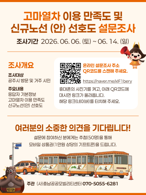 고마열차 이용 만족도 및
신규노선 (안) 선호도 설문조사
조사기간  2026. 06. 06. (토) ~ 06. 14. (일)
조사개요
온라인 설문조사 주소 QR코드를 스캔해 주세요.
조사대상
공주시 방문 및 거주 시민
주요내용
응답자 기본정보
고마열차 이용 만족도
신규노선(안) 선호도
휴대폰의 사진기를 켜고, 아래 QR코드에
대시면 링크가 올라옵니다. 
해당 링크(네이버)를 터치해 주세요.
여러분의 소중한 의견을 기다립니다!
설문에 참여하신 분에게는 추첨(50명)을 통해
모바일 상품권(1만원 상당의 기프트콘)을 드립니다.
주관  (사)충남공공모빌리티센터 070-5055-6281