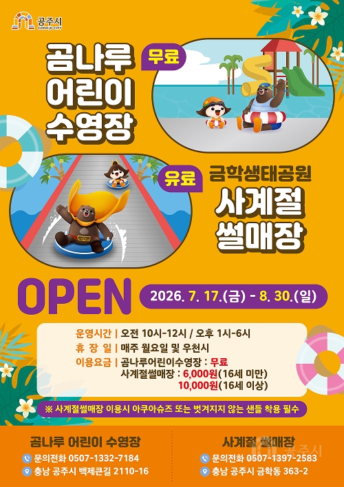 공주시 GONGJU CITY
무료곰나루 어린이 수영장
유료 금학생태공원 사계절 썰매장
OPEN 2026. 7. 17.(금) - 8. 30.(일)
운영시간 | 오전 10시-12시 / 오후 1시-6시
휴장일 | 매주 월요일 및 우천시
이용요금 | 곰나루어린이수영장 : 무료
사계절썰매장 : 6,000원(16세 미만)
10,000원(16세 이상)
사계절썰매장 이용시 아쿠아슈즈 또는 벗겨지지 않는 샌들 착용 필수
곰나루 어린이 수영장
문의전화 0507-1332-7184
충남 공주시 백제큰길 2110-16
사계절 썰매장
문의전화 0507-1397-2583
충남 공주시 금학동 363-2