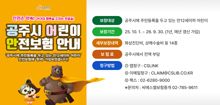공주시 어린이 안전보험 시행
○ (보장대상) 공주시에 주민등록을 두고 있는 만12세이하 어린이
○ (보장기간) 25.10.1 ~ 26.9.30 (1년, 매년 갱신 가입)
○ (세부보장내역) 화상진단비, 상해수술비 등 14종
○ (보 험 료) 공주시에서 전액 부담
○ (청구방법)
① 앱청구 : CSLINK
② 이메일청구 : CLAIM@CSLIB.CO.KR
② 팩스 : 02-6280-9000 ※문의처 : 씨에스엘보험중개 02-785-9611