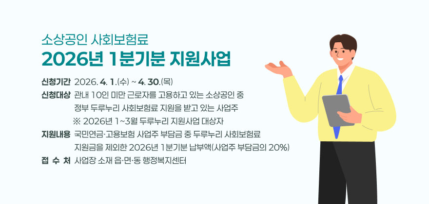 소상공인 사회보험료 2026년 1분기분 지원사업
2. 신청기간 : 2026. 4. 1.(수) ~ 4. 30.(목)
3. 신청대상 : 관내 10인 미만 근로자를 고용하고 있는 소상공인 중 정부 두루누리 사회보험료 지원을 받고 있는 사업주
※ 2026년 1~3월 두루누리 지원사업 대상자
4. 지원내용 : 국민연금·고용보험 사업주 부담금 중 두루누리 사회보험료 지원금을 제외한 2026년 1분기분 납부액(사업주 부담금의 20%)
5. 접 수 처 : 사업장 소재 읍·면·동 행정복지센터
