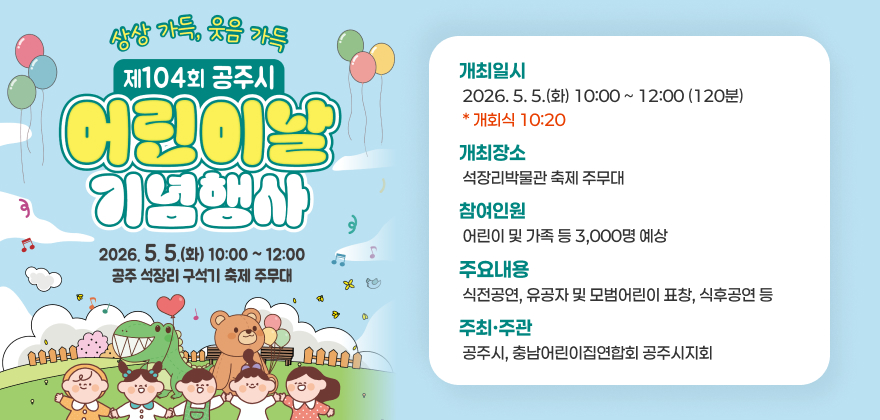 상상가득 웃음가득 제104회 공주시
어린이날 기념행사
개최일시 2026. 5. 5.(화) 10:00 ~ 12:00 (120분)  * 개회식 10:20
개최장소  석장리박물관 주무대
참여인원  어린이 및 가족 등 3,000명 예상
주요내용  식전공연, 유공자 및 모범어린이 표창, 식후공연 등
주최·주관  공주시, 충남어린이집연합회 공주시지회