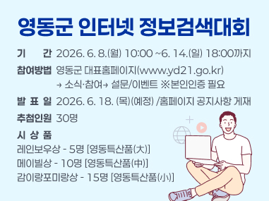 영동군 인터넷 정보검색대회
기기간간  2026. 6. 8.(월) 10:00 ~6. 14.(일) 18:00까지
참여방법  영동군 대표홈페이지(www.yd21.go.kr)
                  → 소식·참여→ 설문/이벤트 ※본인인증 필요
발  표  일  2026. 6. 18. (목)(예정) /홈페이지 공지사항 게재
추첨인원  30명
시  상  품
레인보우상 - 5명 [영동특산품(大)]
메이빌상 - 10명 [영동특산품(中)]
감이랑포미랑상 - 15명 [영동특산품(小)]