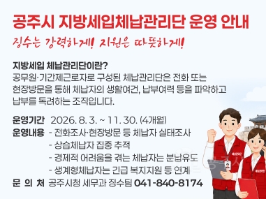 공주시 지방세입체납관리단 운영 안내
- 징수는 강력하게! 지원은 따뜻하게! -
❍ 지방세입 체납관리단이란?
- 공무원·기간제근로자로 구성된 체납관리단은 전화 또는 현장방문을 통해 체납자의 생활여건, 납부여력 등을 파악하고 납부를 독려하는 조직입니다.
❍ 운영기간 : 2026. 8. 3. ~ 11. 30. (4개월)
❍ 운영내용
- 전화조사·현장방문 등 체납자 실태조사
- 상습체납자 집중 추적
- 경제적 어려움을 겪는 체납자는 분납유도
- 생계형체납자는 긴급 복지지원 등 연계
❍ 문 의 처 : 공주시청 세무과 징수팀 (☎ 041-840-8174)