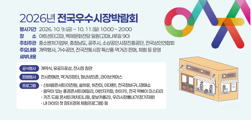 2026년 전국우수시장박람회
행사기간   2026. 10. 9.(금) ~ 10. 11.(일) 10:00 ~ 20:00 장장소소   아트센터고마, 백제문화전당 일원(고마나루길 90) 주최주관   중소벤처기업부, 충청남도, 공주시, 소상공인시장진흥공단, 전국상인연합회 주요내용   개막행사, 가수공연, 전국전통시장 특산품·먹거리 판매, 체험 등 운영 세부내용
공식행사
개막식, 유공자포상, 전시장 참관
판매행사
전시판매관, 먹거리장터, 청년상인존, 라이브커머스
프로그램
- 신바람콘서트(이찬원, 설하윤, 허찬미, 이대환), 전국장바구니경매쇼 - 음악이 있는 풍경콘서트(에일리, 어반자카파, 하이키), 전국 떡볶이 미스터리 - 키즈 드림 콘서트(캐치티니핑, 로보카폴리), 우리시장뽐내기(장기자랑) - 내 아이의 첫 장터(경제 체험프로그램) 등